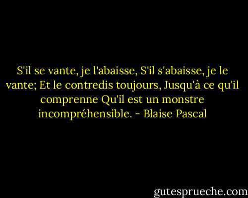 S'il se vante, je l'abaisse,<br />S'il s'abaisse, je le vante;<br />Et le contredis toujours,<br />Jusqu'à ce qu'il comprenne<br />Qu'il est un monstre incompréhensible. - Blaise Pascal