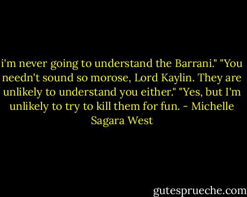 i'm never going to understand the Barrani."<br />"You needn't sound so morose, Lord Kaylin. They are unlikely to understand you either."<br />"Yes, but I'm unlikely to try to kill them for fun. - Michelle Sagara West