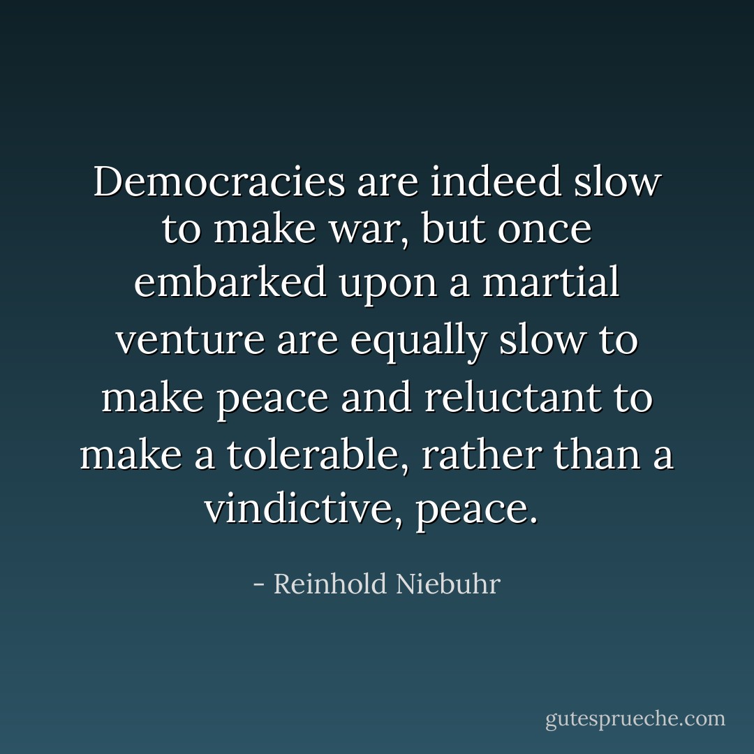 Democracies are indeed slow to make war, but once embarked upon a martial venture are equally slow to make peace and reluctant to make a tolerable, rather than a vindictive, peace.  - Reinhold Niebuhr