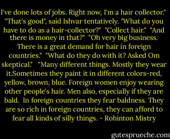 I've done lots of jobs. Right now, I'm a hair collector."<br /><br />"That's good", said Ishvar tentatively. "What do you have to do as a hair-collector?"<br /><br />"Collect hair."<br /><br />"And there is money in that?"<br /><br />"Oh very big business. There is a great demand for hair in foreign countries."<br /><br />"What do they do with it? Asked Om skeptical." <br /><br />"Many different things. Mostly they wear it.Sometimes they paint it in different colors-red, yellow, brown, blue. Foreign women enjoy wearing other people's hair. Men also, especially if they are bald. <br />In foreign countries they fear baldness. They are so rich in foreign countries, they can afford to fear all kinds of silly things. - Rohinton Mistry