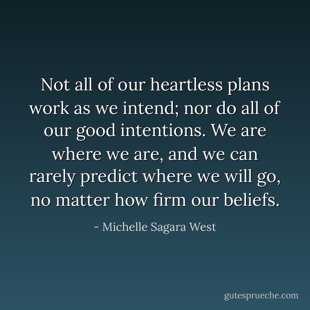 Not all of our heartless plans work as we intend; nor do all of our good intentions. We are where we are, and we can rarely predict where we will go, no matter how firm our beliefs. - Michelle Sagara West
