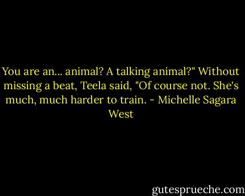You are an... animal? A talking animal?"<br />Without missing a beat, Teela said, "Of course not. She's much, much harder to train. - Michelle Sagara West