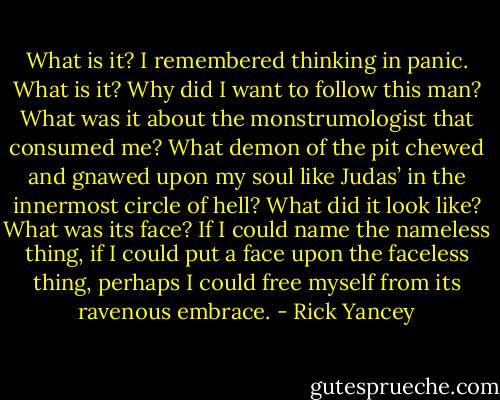 What is it? I remembered thinking in panic. What is it? Why did I want to follow this man? What was it about the monstrumologist that consumed me? What demon of the pit chewed and gnawed upon my soul like Judas’ in the innermost circle of hell? What did it look like? What was its face? If I could name the nameless thing, if I could put a face upon the faceless thing, perhaps I could free myself from its ravenous embrace. - Rick Yancey