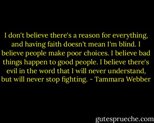 I don't believe there's a reason for everything, and having faith doesn't mean I'm blind. I believe people make poor choices. I believe bad things happen to good people. I believe there's evil in the word that I will never understand, but will never stop fighting. - Tammara Webber