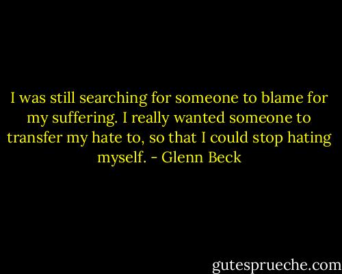 I was still searching for someone to blame for my suffering. I really wanted someone to transfer my hate to, so that I could stop hating myself. - Glenn Beck