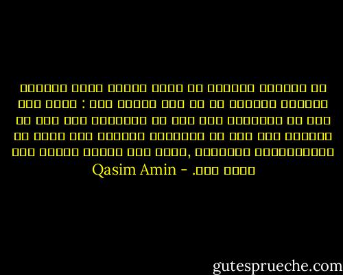 من احتقار المرأة أن يحال بينها وبين الحياة العامة والعمل في أي شيء يتعلق بها : فليس لها رأى في الأعمال ولا فكر في المشارب ولا ذوق في الفنون ولا قدم في المنافع العامة ولا مقام في الاعتقادات الدينية ,وليس لها فضيلة وطنية ولا شعور ملي. - Qasim Amin