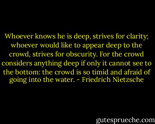 Whoever knows he is deep, strives for clarity; whoever would like to appear deep to the crowd, strives for obscurity. For the crowd considers anything deep if only it cannot see to the bottom: the crowd is so timid and afraid of going into the water. - Friedrich Nietzsche