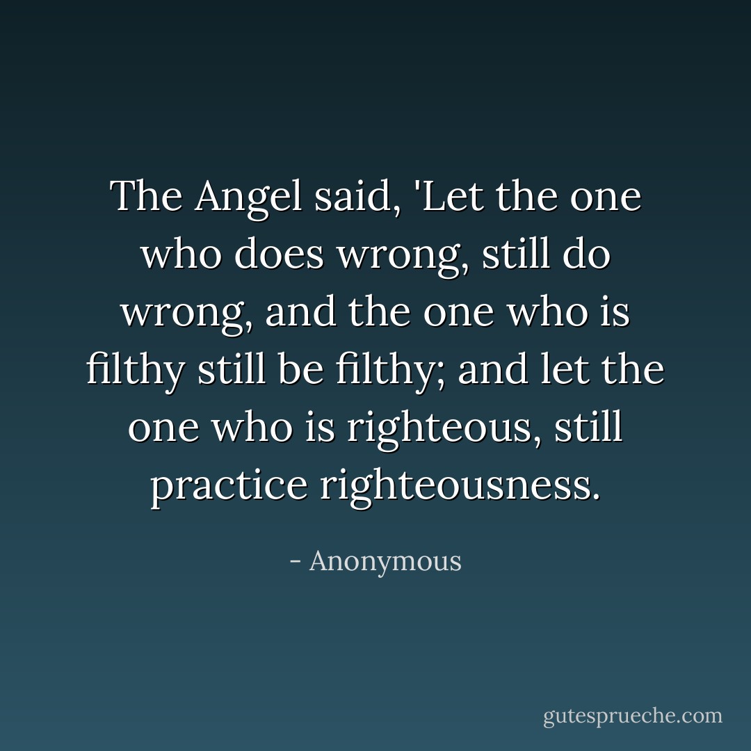 The Angel said, 'Let the one who does wrong, still do wrong, and the one who is filthy still be filthy; and let the one who is righteous, still practice righteousness. - Anonymous