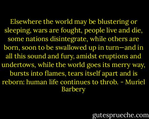 Elsewhere the world may be blustering or sleeping, wars are fought, people live and die, some nations disintegrate, while others are born, soon to be swallowed up in turn—and in all this sound and fury, amidst eruptions and undertows, while the world goes its merry way, bursts into flames, tears itself apart and is reborn: human life continues to throb. - Muriel Barbery