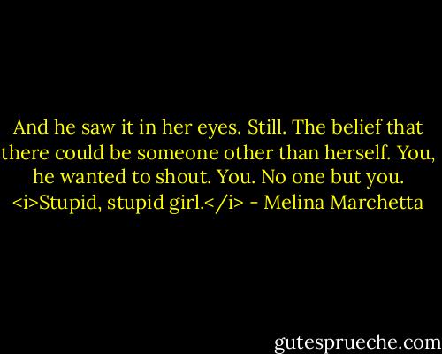 And he saw it in her eyes. Still. The belief that there could be someone other than herself. You, he wanted to shout. You. No one but you. <i>Stupid, stupid girl.</i> - Melina Marchetta