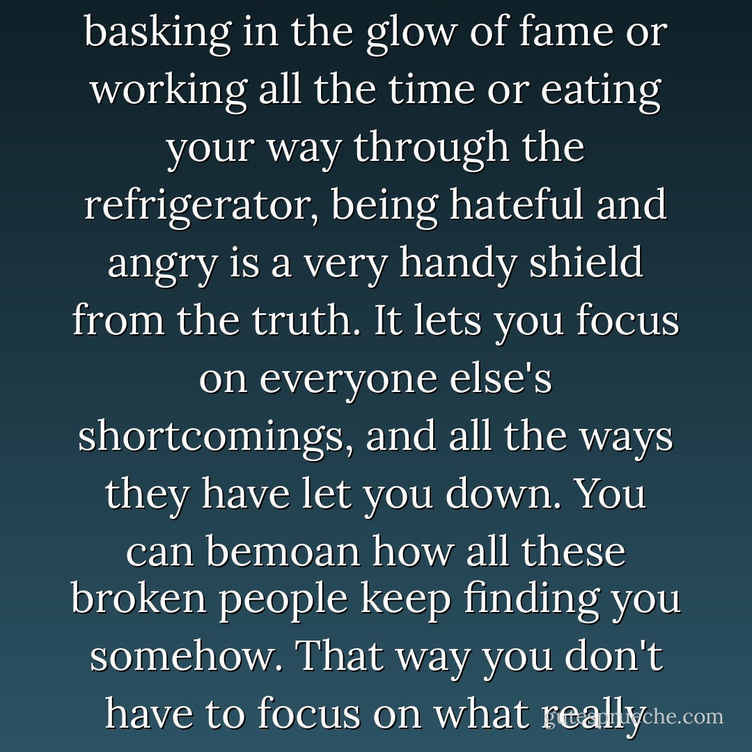 When you aren't drinking or using drugs or spending lots of money on fancy toys or basking in the glow of fame or working all the time or eating your way through the refrigerator, being hateful and angry is a very handy shield from the truth. It lets you focus on everyone else's shortcomings, and all the ways they have let you down. You can bemoan how all these broken people keep finding you somehow. That way you don't have to focus on what really matters -- the tough work of fiing what is broken inside you. - Glenn Beck