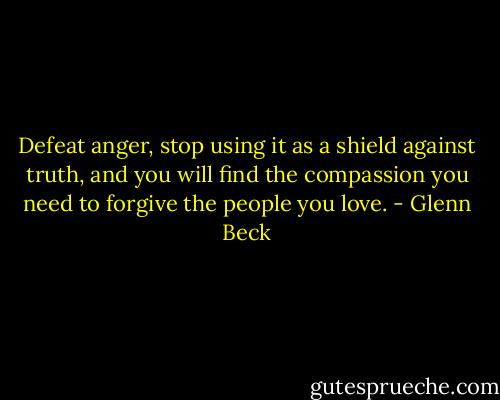 Defeat anger, stop using it as a shield against truth, and you will find the compassion you need to forgive the people you love. - Glenn Beck