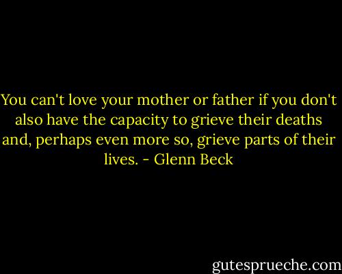 You can't love your mother or father if you don't also have the capacity to grieve their deaths and, perhaps even more so, grieve parts of their lives. - Glenn Beck