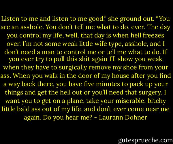 Listen to me and listen to me good,” she ground out. “You are an asshole. You don’t tell me what to do, ever. The day you control my life, well, that day is when hell freezes over. I’m not some weak little wife type, asshole, and I don’t need a man to control me or tell me what to do. If you ever try to pull this shit again I’ll show you weak when they have to surgically remove my shoe from your ass. When you walk in the door of my house after you find a way back there, you have five minutes to pack up your things and get the hell out or you’ll need that surgery. I want you to get on a plane, take your miserable, bitchy little bald ass out of my life, and don’t ever come near me again. Do you hear me? - Laurann Dohner