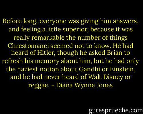 Before long, everyone was giving him answers, and feeling a little superior, because it was really remarkable the number of things Chrestomanci seemed not to know. He had heard of Hitler, though he asked Brian to refresh his memory about him, but he had only the haziest notion about Gandhi or Einstein, and he had never heard of Walt Disney or reggae. - Diana Wynne Jones