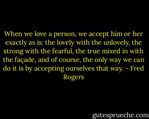 When we love a person, we accept him or her exactly as is: the lovely with the unlovely, the strong with the fearful, the true mixed in with the façade, and of course, the only way we can do it is by accepting ourselves that way. - Fred Rogers