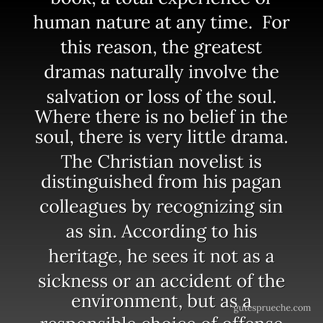 Drama usually bases itself on the bedrock of original sin, whether the writer thinks in theological terms or not. Then, too, any character in a serious novel is supposed to carry a burden of meaning larger than himself. The novelist doesn’t write about people in a vacuum; he writes about people in a world where something is obviously lacking, where there is the general mystery of incompleteness and the particular tragedy of our own times to be demonstrated, and the novelist tries to give you, within the form of the book, a total experience of human nature at any time.<br /><br />For this reason, the greatest dramas naturally involve the salvation or loss of the soul. Where there is no belief in the soul, there is very little drama. The Christian novelist is distinguished from his pagan colleagues by recognizing sin as sin. According to his heritage, he sees it not as a sickness or an accident of the environment, but as a responsible choice of offense against God which involves his eternal future. Either one is serious about salvation or one is not. And it is well to realize that the maximum amount of seriousness admits the maximum amount of comedy.<br /><br />Only if we are secure in our beliefs can we see the comical side of the universe. One reason a great deal of our contemporary fictions is humorless is because so many of these writers are relativists and have to be continually justifying the actions of their characters on a sliding scale of values. - Flannery O'Connor