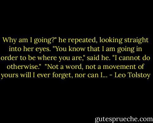Why am I going?" he repeated, looking straight into her eyes. "You know that I am going in order to be where you are," said he. "I cannot do otherwise."<br /><br />"Not a word, not a movement of yours will I ever forget, nor can I... - Leo Tolstoy