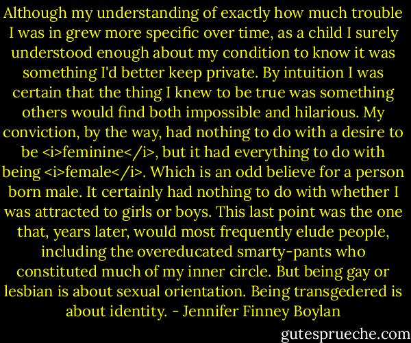 Although my understanding of exactly how much trouble I was in grew more specific over time, as a child I surely understood enough about my condition to know it was something I'd better keep private. By intuition I was certain that the thing I knew to be true was something others would find both impossible and hilarious. My conviction, by the way, had nothing to do with a desire to be <i>feminine</i>, but it had everything to do with being <i>female</i>. Which is an odd believe for a person born male. It certainly had nothing to do with whether I was attracted to girls or boys. This last point was the one that, years later, would most frequently elude people, including the overeducated smarty-pants who constituted much of my inner circle. But being gay or lesbian is about sexual orientation. Being transgedered is about identity. - Jennifer Finney Boylan