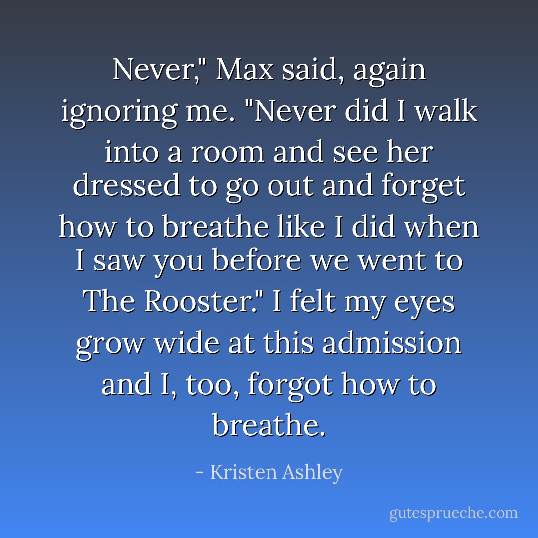 Never," Max said, again ignoring me. "Never did I walk into a room and see her dressed to go out and forget how to breathe like I did when I saw you before we went to The Rooster." I felt my eyes grow wide at this admission and I, too, forgot how to breathe. - Kristen Ashley