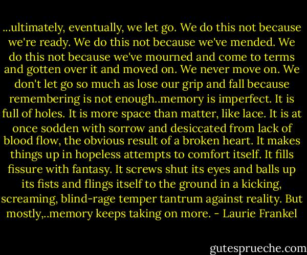 ...ultimately, eventually, we let go. We do this not because we're ready. We do this not because we've mended. We do this not because we've mourned and come to terms and gotten over it and moved on. We never move on. We don't let go so much as lose our grip and fall because remembering is not enough..memory is imperfect. It is full of holes. It is more space than matter, like lace. It is at once sodden with sorrow and desiccated from lack of blood flow, the obvious result of a broken heart. It makes things up in hopeless attempts to comfort itself. It fills fissure with fantasy. It screws shut its eyes and balls up its fists and flings itself to the ground in a kicking, screaming, blind-rage temper tantrum against reality. But mostly,..memory keeps taking on more. - Laurie Frankel