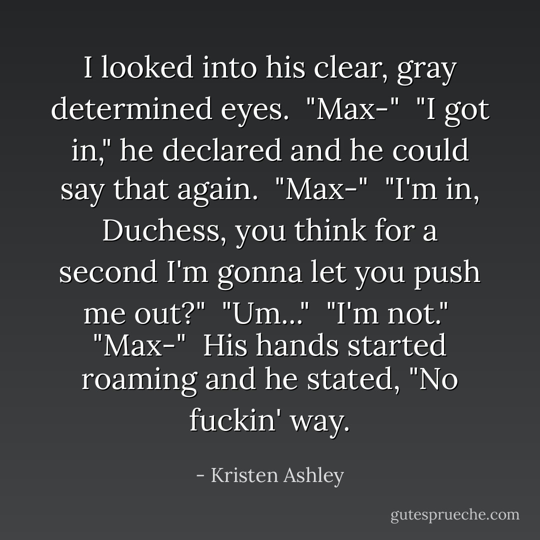 I looked into his clear, gray determined eyes.<br /><br />"Max-"<br /><br />"I got in," he declared and he could say that again.<br /><br />"Max-"<br /><br />"I'm in, Duchess, you think for a second I'm gonna let you push me out?"<br /><br />"Um..."<br /><br />"I'm not."<br /><br />"Max-"<br /><br />His hands started roaming and he stated, "No fuckin' way. - Kristen Ashley