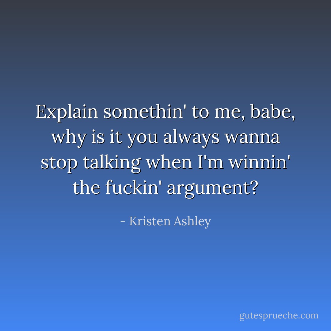 Explain somethin' to me, babe, why is it you always wanna stop talking when I'm winnin' the fuckin' argument? - Kristen Ashley