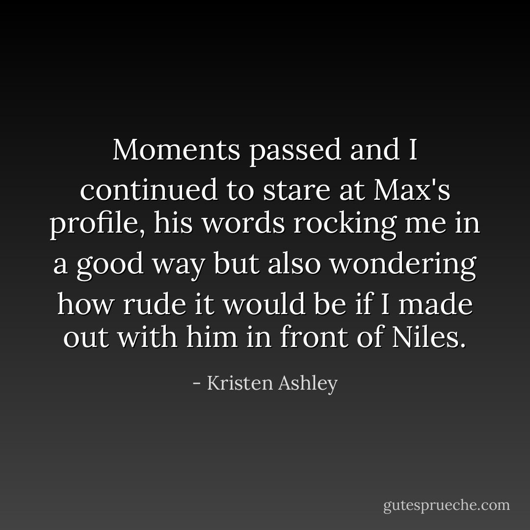 Moments passed and I continued to stare at Max's profile, his words rocking me in a good way but also wondering how rude it would be if I made out with him in front of Niles. - Kristen Ashley