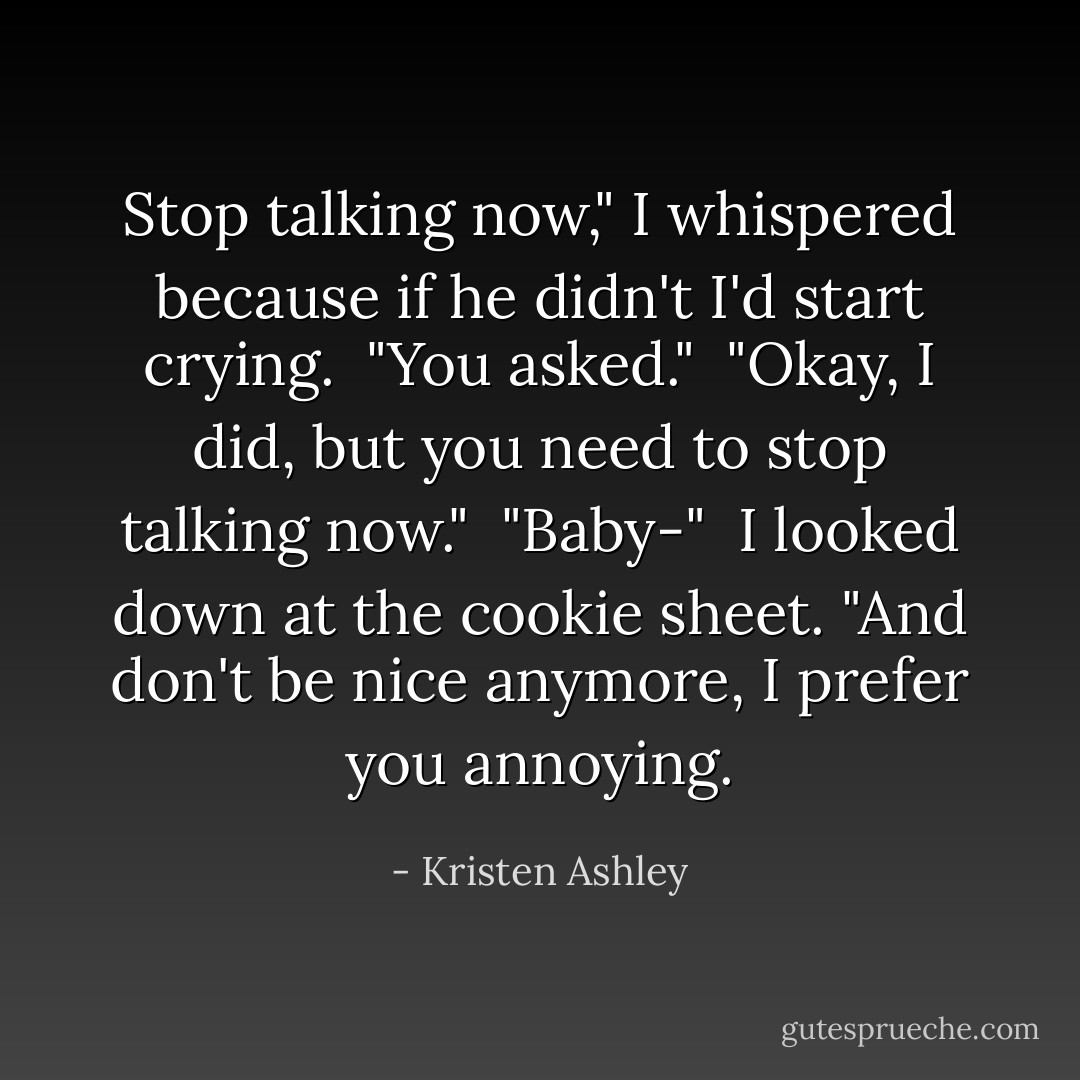 Stop talking now," I whispered because if he didn't I'd start crying.<br /><br />"You asked."<br /><br />"Okay, I did, but you need to stop talking now."<br /><br />"Baby-"<br /><br />I looked down at the cookie sheet. "And don't be nice anymore, I prefer you annoying. - Kristen Ashley