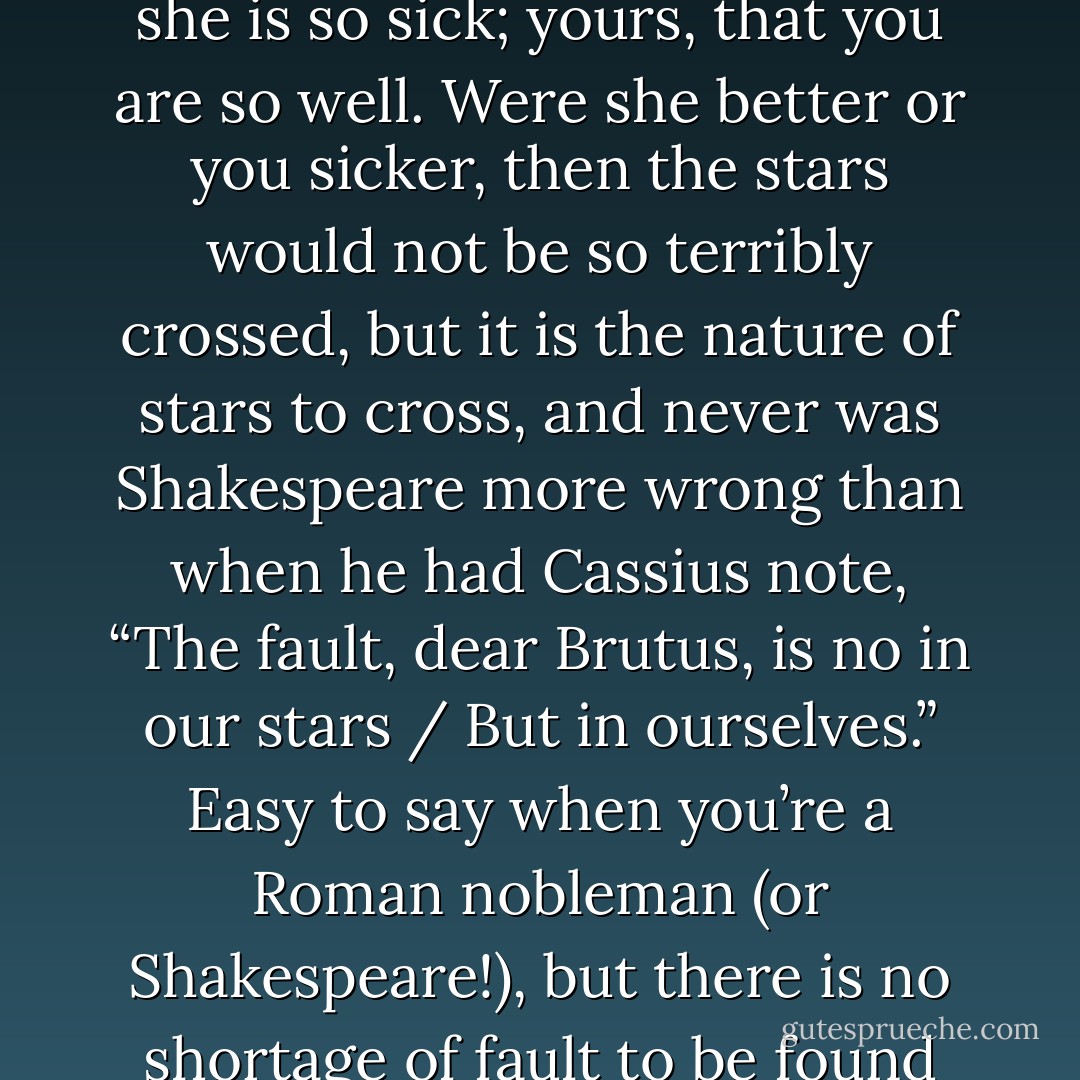 Everyone in this tale had a rock-solid hamartia: hers, that she is so sick; yours, that you are so well. Were she better or you sicker, then the stars would not be so terribly crossed, but it is the nature of stars to cross, and never was Shakespeare more wrong than when he had Cassius note, “The fault, dear Brutus, is no in our stars / But in ourselves.” Easy to say when you’re a Roman nobleman (or Shakespeare!), but there is no shortage of fault to be found amid our stars. - John Green