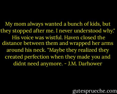 My mom always wanted a bunch of kids, but they stopped after me. I never understood why." <br />His voice was wistful. Haven closed the distance between them and wrapped her arms around his neck. "Maybe they realized they created perfection when they made you and didnt need anymore. - J.M. Darhower
