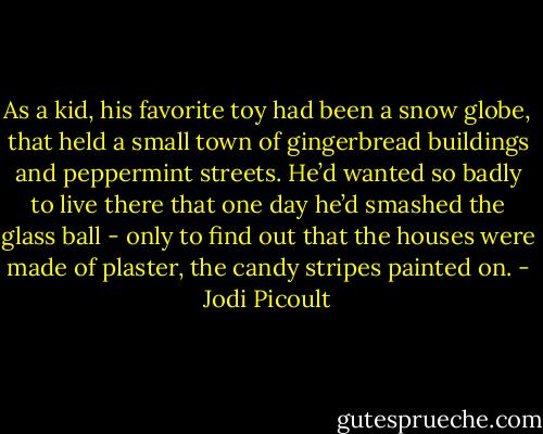 As a kid, his favorite toy had been a snow globe, that held a small town of gingerbread buildings and peppermint streets. He’d wanted so badly to live there that one day he’d smashed the glass ball - only to find out that the houses were made of plaster, the candy stripes painted on. - Jodi Picoult