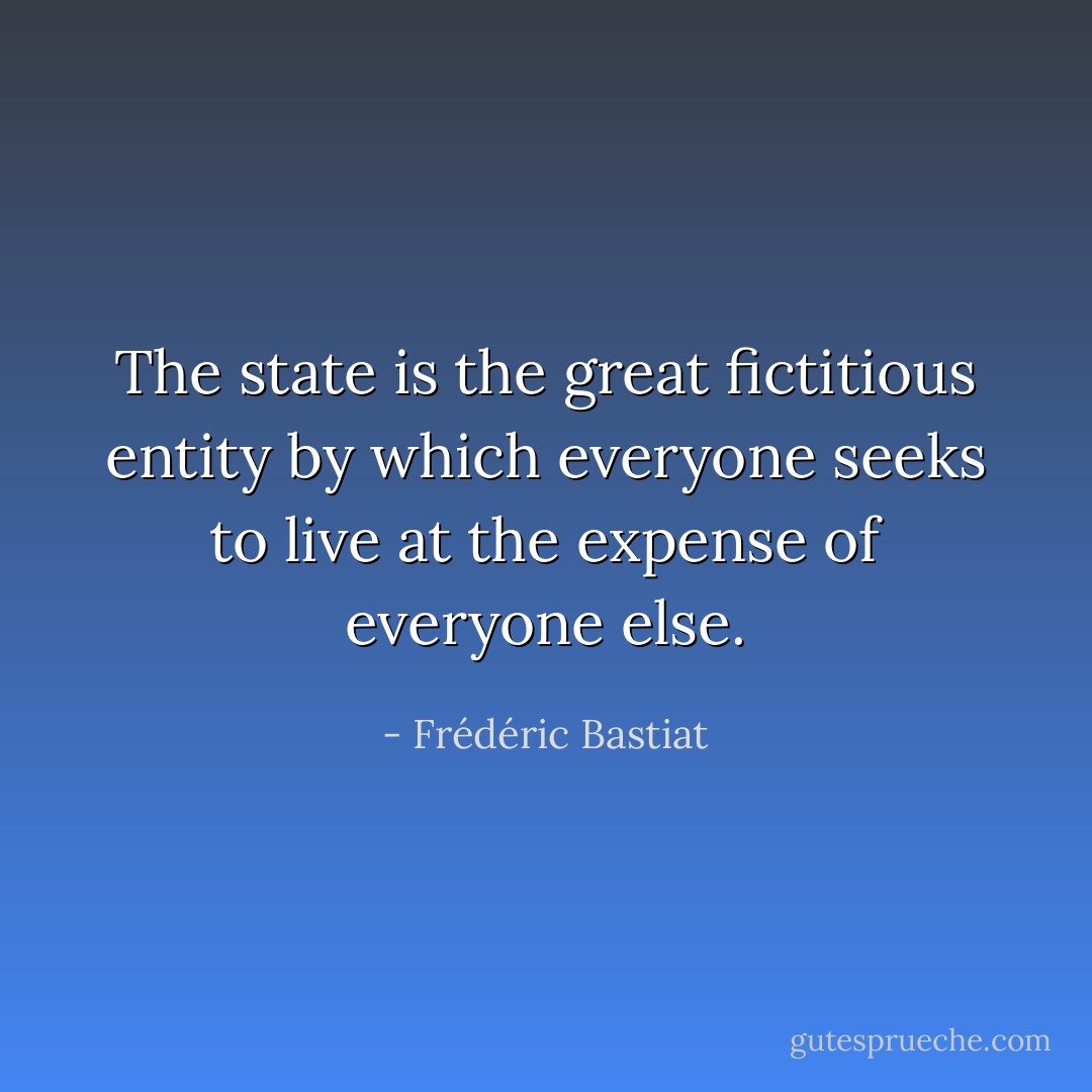 The state is the great fictitious entity by which everyone seeks to live at the expense of everyone else. - Frédéric Bastiat