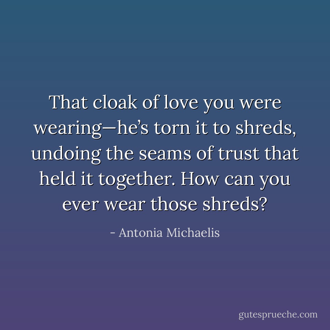 That cloak of love you were wearing—he’s torn it to shreds, undoing the seams of trust that held it together. How can you ever wear those shreds? - Antonia Michaelis