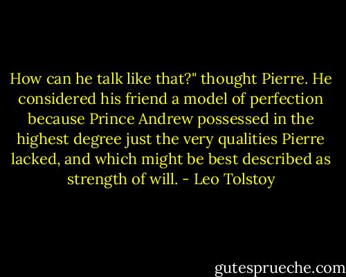 How can he talk like that?" thought Pierre. He considered his friend a model of perfection because Prince Andrew possessed in the highest degree just the very qualities Pierre lacked, and which might be best described as strength of will. - Leo Tolstoy