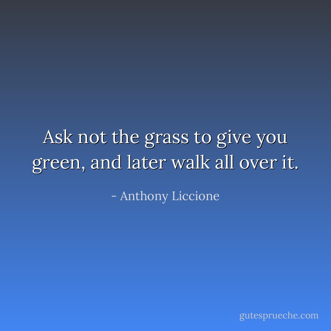 Ask not the grass to give you green, and later walk all over it. - Anthony Liccione