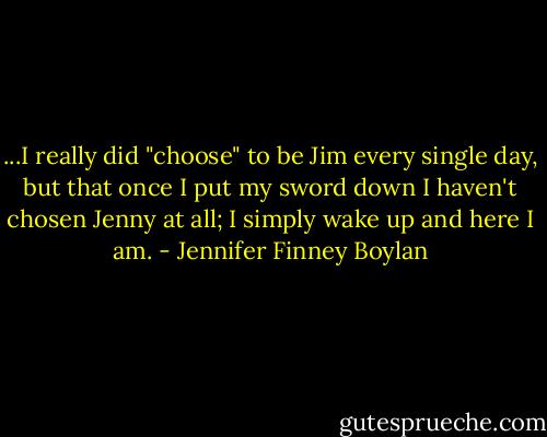 ...I really did "choose" to be Jim every single day, but that once I put my sword down I haven't chosen Jenny at all; I simply wake up and here I am. - Jennifer Finney Boylan
