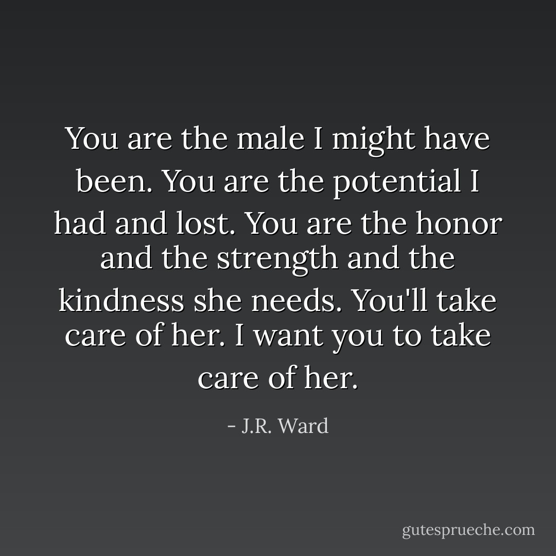 You are the male I might have been. You are the potential I had and lost. You are the honor and the strength and the kindness she needs. You'll take care of her. I want you to take care of her. - J.R. Ward