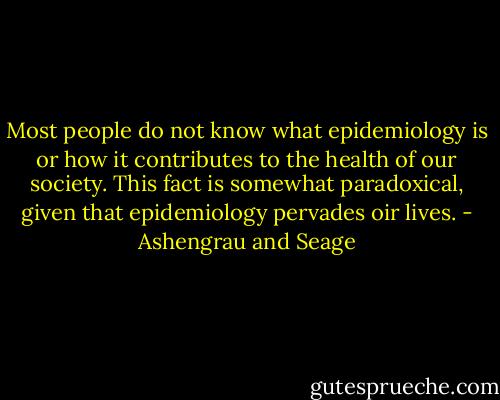 Most people do not know what epidemiology is or how it contributes to the health of our society. This fact is somewhat paradoxical, given that epidemiology pervades oir lives. - Ashengrau and Seage