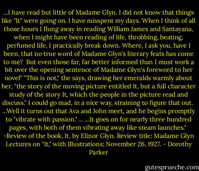 ...I have read but little of Madame Glyn. I did not know that things like "It" were going on. I have misspent my days. When I think of all those hours I flung away in reading William James and Santayana, when I might have been reading of life, throbbing, beating, perfumed life, I practically break down. Where, I ask you, have I been, that no true word of Madame Glyn's literary feats has come to me?<br /><br />But even those far, far better informed than I must work a bit over the opening sentence of Madame Glyn's foreword to her novel" "This is not," the says, drawing her emeralds warmly about her, "the story of the moving picture entitled It, but a full character study of the story It, which the people in the picture read and discuss." I could go mad, in a nice way, straining to figure that out.<br /><br />...Well it turns out that Ava and John meet, and he begins promptly to "vibrate with passion." ...<br />...It goes on for nearly three hundred pages, with both of them vibrating away like steam launches."<br /><br />-Review of the book, It, by Elinor Glyn. Review title: Madame Glyn Lectures on "It," with Illustrations; November 26, 1927. - Dorothy Parker