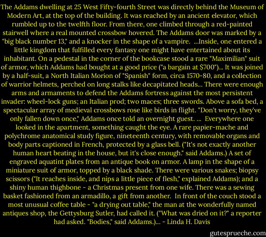 The Addams dwelling at 25 West Fifty-fourth Street was directly behind the Museum of Modern Art, at the top of the building. It was reached by an ancient elevator, which rumbled up to the twelfth floor. From there, one climbed through a red-painted stairwell where a real mounted crossbow hovered. The Addams door was marked by a "big black number 13," and a knocker in the shape of a vampire.<br /><br />...Inside, one entered a little kingdom that fulfilled every fantasy one might have entertained about its inhabitant. On a pedestal in the corner of the bookcase stood a rare "Maximilian" suit of armor, which Addams had bought at a good price ("a bargain at $700")... It was joined by a half-suit, a North Italian Morion of "Spanish" form, circa 1570-80, and a collection of warrior helmets, perched on long stalks like decapitated heads... There were enough arms and armaments to defend the Addams fortress against the most persistent invader: wheel-lock guns; an Italian prod; two maces; three swords. Above a sofa bed, a spectacular array of medieval crossbows rose like birds in flight. "Don't worry, they've only fallen down once," Addams once told an overnight guest. ...<br /><br />Everywhere one looked in the apartment, something caught the eye. A rare papier-mache and polychrome anatomical study figure, nineteenth century, with removable organs and body parts captioned in French, protected by a glass bell. ("It's not exactly another human heart beating in the house, but it's close enough." said Addams.) A set of engraved aquatint plates from an antique book on armor. A lamp in the shape of a miniature suit of armor, topped by a black shade. There were various snakes; biopsy scissors ("It reaches inside, and nips a little piece of flesh," explained Addams); and a shiny human thighbone - a Christmas present from one wife. There was a sewing basket fashioned from an armadillo, a gift from another.<br /><br />In front of the couch stood a most unusual coffee table - "a drying out table," the man at the wonderfully named antiques shop, the Gettysburg Sutler, had called it. ("What was dried on it?" a reporter had asked. "Bodies," said Addams.)... - Linda H. Davis