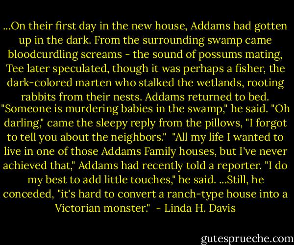 ...On their first day in the new house, Addams had gotten up in the dark. From the surrounding swamp came bloodcurdling screams - the sound of possums mating, Tee later speculated, though it was perhaps a fisher, the dark-colored marten who stalked the wetlands, rooting rabbits from their nests. Addams returned to bed. "Someone is murdering babies in the swamp," he said. "Oh darling," came the sleepy reply from the pillows, "I forgot to tell you about the neighbors."<br /><br />"All my life I wanted to live in one of those Addams Family houses, but I've never achieved that," Addams had recently told a reporter. "I do my best to add little touches," he said. ...Still, he conceded, "it's hard to convert a ranch-type house into a Victorian monster."  - Linda H. Davis