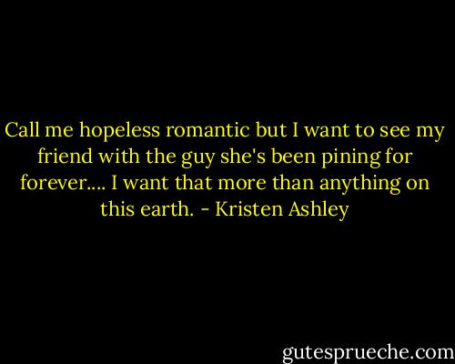 Call me hopeless romantic but I want to see my friend with the guy she's been pining for forever.... I want that more than anything on this earth. - Kristen Ashley