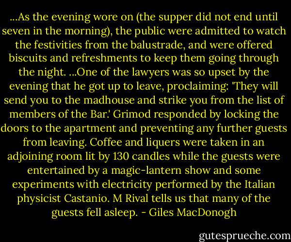 ...As the evening wore on (the supper did not end until seven in the morning), the public were admitted to watch the festivities from the balustrade, and were offered biscuits and refreshments to keep them going through the night.<br />...One of the lawyers was so upset by the evening that he got up to leave, proclaiming: 'They will send you to the madhouse and strike you from the list of members of the Bar.' Grimod responded by locking the doors to the apartment and preventing any further guests from leaving. Coffee and liquers were taken in an adjoining room lit by 130 candles while the guests were entertained by a magic-lantern show and some experiments with electricity performed by the Italian physicist Castanio. M Rival tells us that many of the guests fell asleep. - Giles MacDonogh
