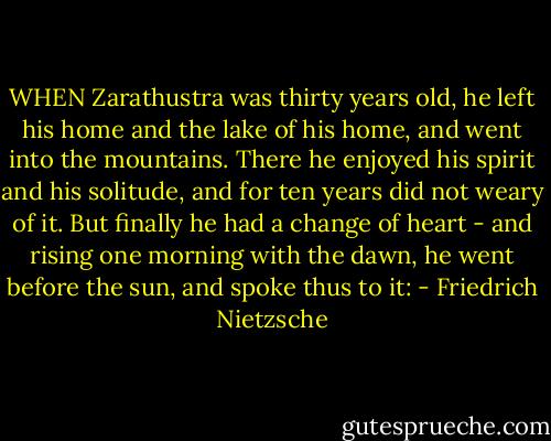 WHEN Zarathustra was thirty years old, he left his home and the lake of his home, and went into the mountains. There he enjoyed his spirit and his solitude, and for ten years did not weary of it. But finally he had a change of heart - and rising one morning with the dawn, he went before the sun, and spoke thus to it: - Friedrich Nietzsche