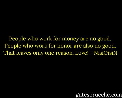 People who work for money are no good. People who work for honor are also no good. That leaves only one reason. Love! - NisiOisiN