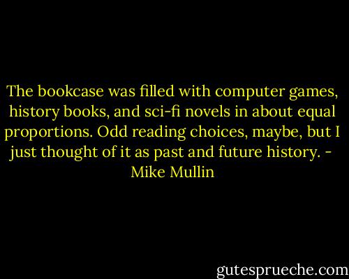 The bookcase was filled with computer games, history books, and sci-fi novels in about equal proportions. Odd reading choices, maybe, but I just thought of it as past and future history. - Mike Mullin