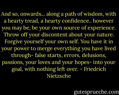 And so, onwards... along a path of wisdom, with a hearty tread, a hearty confidence.. however you may be, be your own source of experience. Throw off your discontent about your nature. Forgive yourself your own self. You have it in your power to merge everything you have lived through- false starts, errors, delusions, passions, your loves and your hopes- into your goal, with nothing left over. - Friedrich Nietzsche