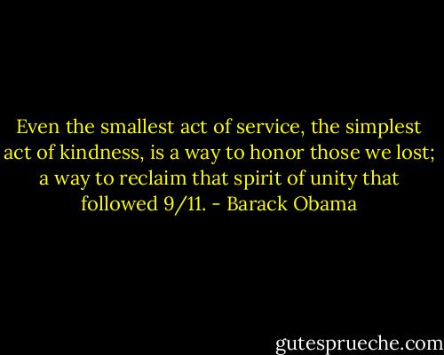 Even the smallest act of service, the simplest act of kindness, is a way to honor those we lost; a way to reclaim that spirit of unity that followed 9/11. - Barack Obama
