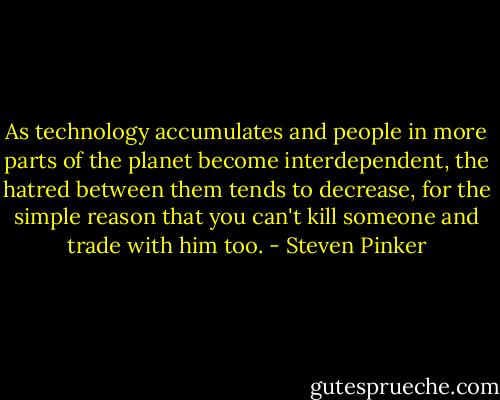 As technology accumulates and people in more parts of the planet become interdependent, the hatred between them tends to decrease, for the simple reason that you can't kill someone and trade with him too. - Steven Pinker
